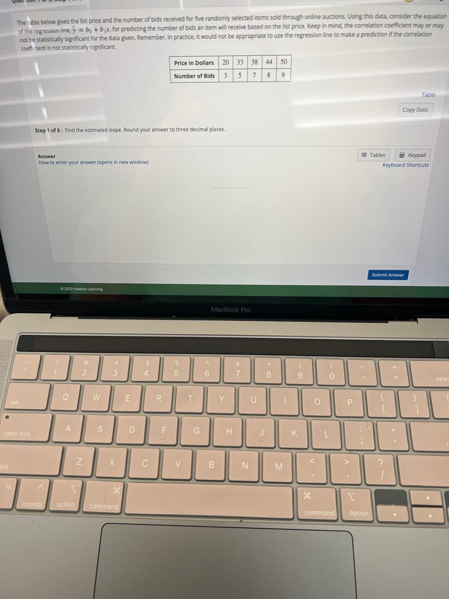 .
hift
The table below gives the list price and the number of bids received for five randomly selected items sold through online auctions. Using this data, consider the equation
of the regression line,ŷ = bo + bx, for predicting the number of bids an item will receive based on the list price. Keep in mind, the correlation coefficient may or may
not be statistically significant for the data given. Remember, in practice, it would not be appropriate to use the regression line to make a prediction if the correlation
coefficient is not statistically significant.
tab
caps lock
fn
Step 1 of 6: Find the estimated slope. Round your answer to three decimal places.
Answer
How to enter your answer (opens in new window)
1
^
©2022 Hawkes Learning
Q
A
@
2
Z
W
S
#
3
X
1
control option command
H
E
D
$
4
C
R
Price in Dollars 20 33 38 44 50
Number of Bids 3 5 7
89
F
%
5
V
T
G
^
6
MacBook Pro
B
Y
H
&
7
N
U
J
*
8
I
M
(
9
K
O
H
)
0
L
P
-
;
Tables
command option
Keypad
Keyboard Shortcuts
300
1
Submit Answer
{
[
?
1
+
=
Copy Data
"
Table
}
delet
8