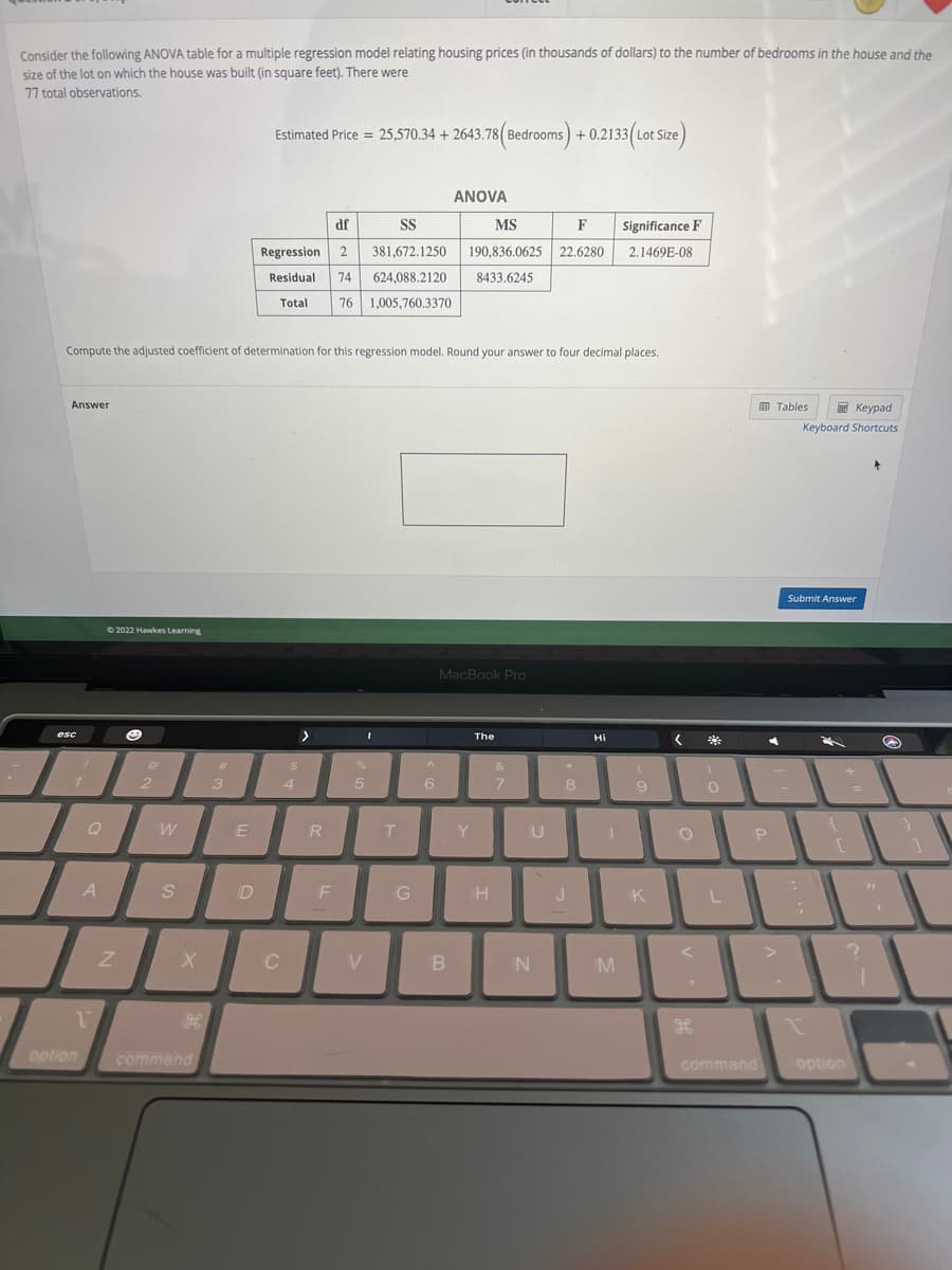Consider the following ANOVA table for a multiple regression model relating housing prices (in thousands of dollars) to the number of bedrooms in the house and the
size of the lot on which the house was built (in square feet). There were
77 total observations.
Estimated Price = 25,570.34 +2643.78 (Bedrooms) +0.2133 (Lot Size)
Answer
Compute the adjusted coefficient of determination for this regression model. Round your answer to four decimal places.
esc
1
Q
option
A
1
Ⓒ2022 Hawkes Learning
Z
O
2
W
S
X
command
#
3
E
D
df
SS
MS
Regression 2 381,672.1250
F Significance F
190,836.0625 22.6280 2.1469E-08
Residual 74 624,088.2120 8433.6245
Total 76 1,005,760.3370
C
$
4
>
R
F
I
%
5
V
T
G
ANOVA
^
6
MacBook Pro
B
Y
The
H
&
7
U
N
*
8
J
Hi
M
9
K
< 2
O
<
H
0
L
P
command
Tables
Keypad
Keyboard Shortcuts
Submit Answer
I
{
[
option
?
S
1