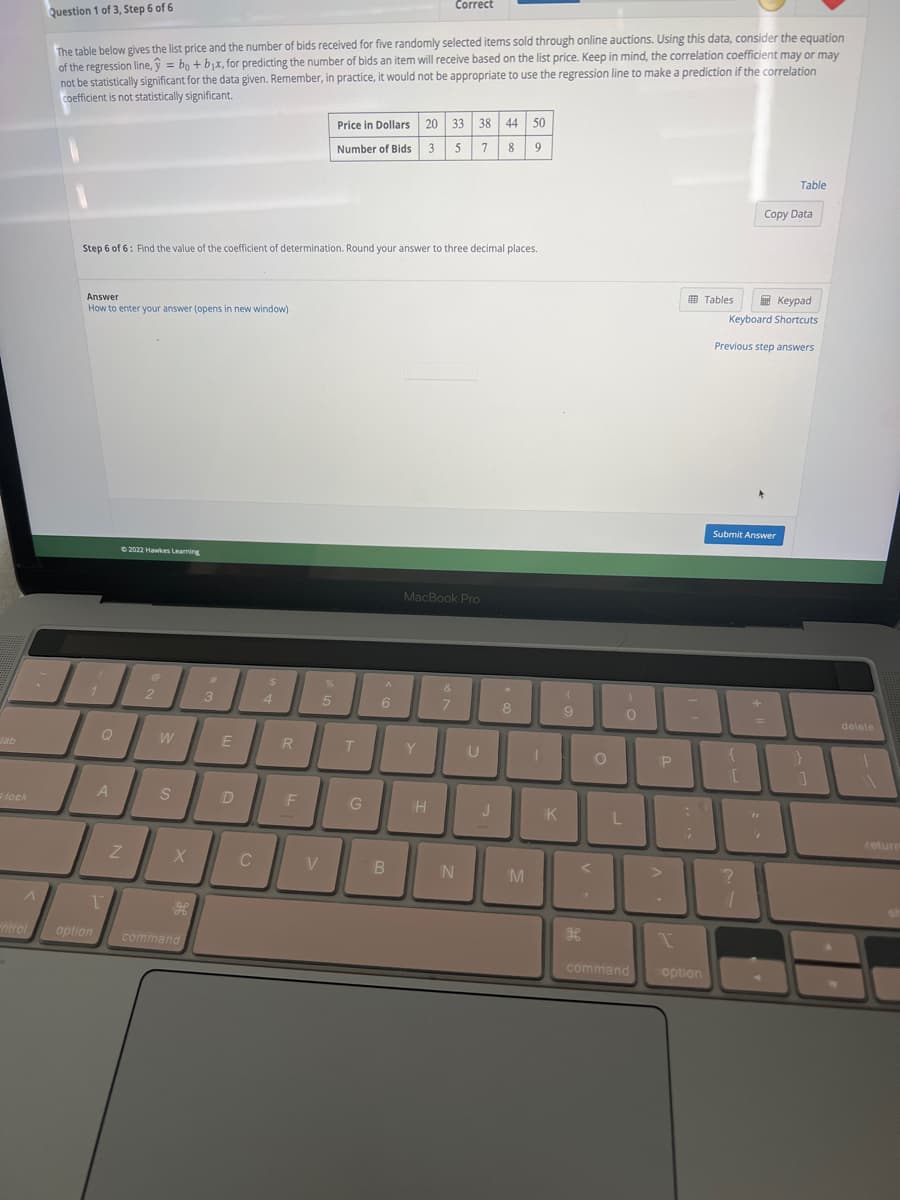 lock
A
ntrol
Question 1 of 3, Step 6 of 6
The table below gives the list price and the number of bids received for five randomly selected items sold through online auctions. Using this data, consider the equation
of the regression line, y = bo + b₁x, for predicting the number of bids an item will receive based on the list price. Keep in mind, the correlation coefficient may or may
not be statistically significant for the data given. Remember, in practice, it would not be appropriate to use the regression line to make a prediction if the correlation
coefficient is not statistically significant.
Answer
How to enter your answer (opens in new window)
Step 6 of 6: Find the value of the coefficient of determination. Round your answer to three decimal places.
1
A
©2022 Hawkes Learning
Z
@
2
W
S
X
T
option command
H
#
3
E
D
C
$
4
R
F
V
%
5
Price in Dollars 20 33 38 44 50
Number of Bids 3 5 7 8 9
T
G
A
6
B
Correct
MacBook Pro
Y
H
&
7
N
U
J
8
M
1
K
(
9
"
H
O
L
)
0
command
P
:
coption
Tables
Keypad
Keyboard Shortcuts
Table
Copy Data
Previous step answers
Submit Answer
{
?
1
}
1
delete
return