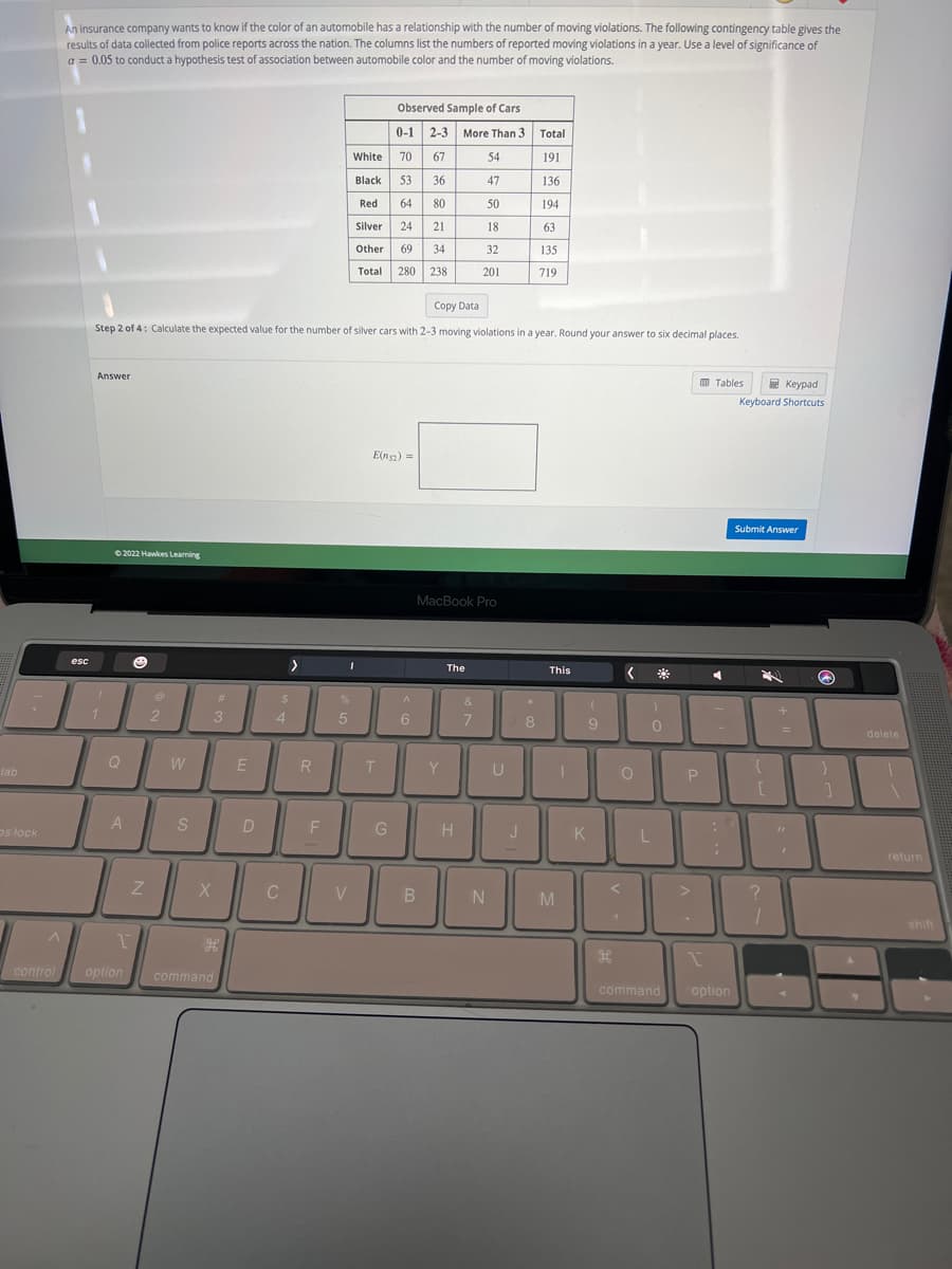tab
os lock
^
control
An insurance company wants to know if the color of an automobile has a relationship with the number of moving violations. The following contingency table gives the
results of data collected from police reports across the nation. The columns list the numbers of reported moving violations in a year. Use a level of significance of
a = 0.05 to conduct a hypothesis test of association between automobile color and the number of moving violations.
esc
Answer
Copy Data
Step 2 of 4: Calculate the expected value for the number of silver cars with 2-3 moving violations in a year. Round your answer to six decimal places.
1
Ⓒ2022 Hawkes Learning
Q
A
Z
@
2
W
S
3
X
#
1
option command
H
E
D
$
4
C
>
R
F
1
%
Observed Sample of Cars
0-1 2-3 More Than 3
White
70
67
54
Black
53
36
47
Red
64
80
50
Silver 24
21
18
Other 69 34
32
Total 280 238
201
5
V
E(n52) =
T
G
^
6
MacBook Pro
B
Y
The
H
&
7
N
U
J
*
Total
191
136
194
63
135
719
8
This
T
M
(
9
K
O
<
H
0
L
command
P
1
Tables
C
Keypad
Keyboard Shortcuts
option
Submit Answer
?
+
1
=
82
[
Q
Y
delete
return
shift
