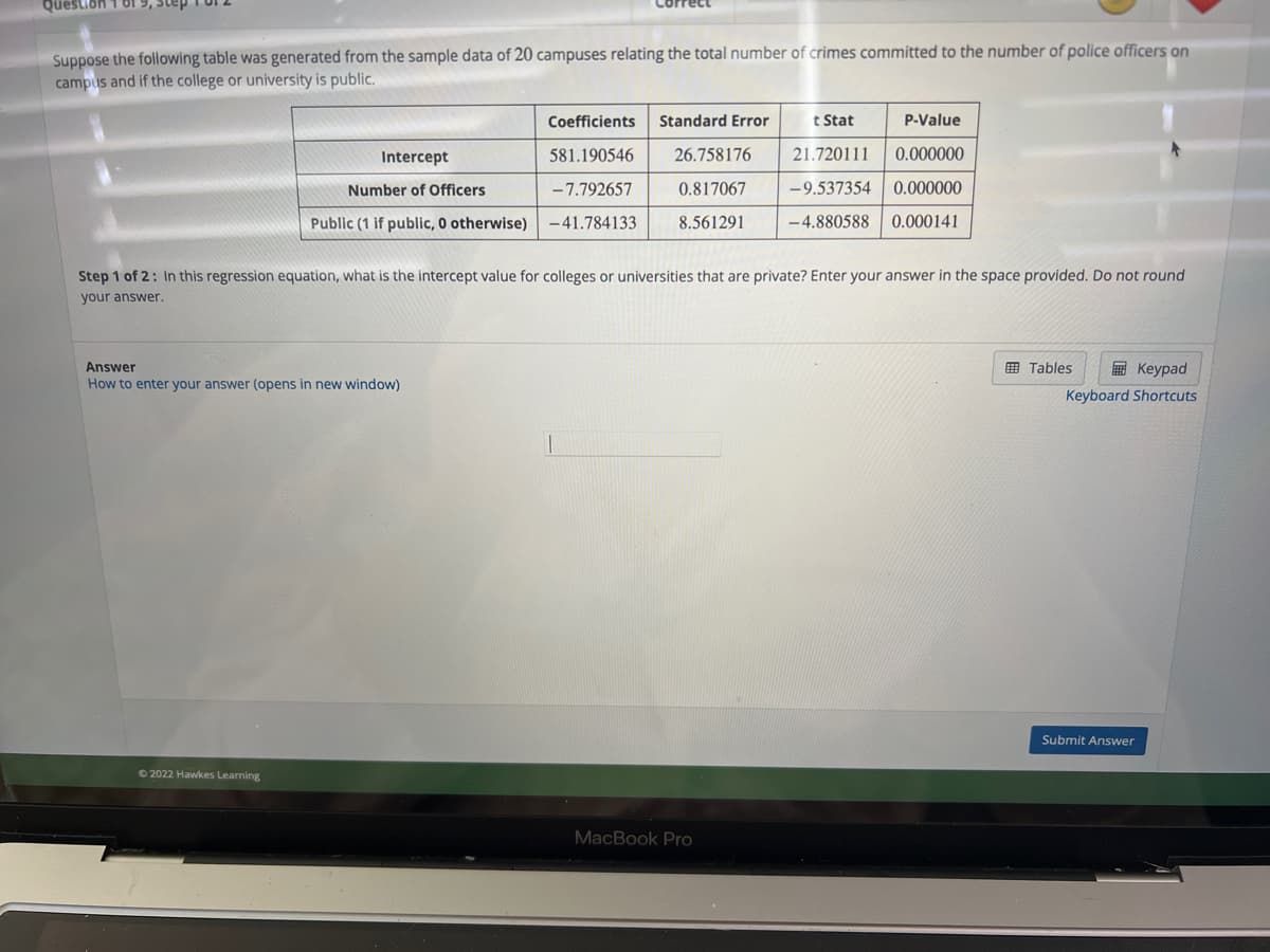 Question 1 81
Suppose the following table was generated from the sample data of 20 campuses relating the total number of crimes committed to the number of police officers on
campus and if the college or university is public.
Intercept
Number of Officers
Public (1 if public, 0 otherwise)
Answer
How to enter your answer (opens in new window)
Ⓒ2022 Hawkes Learning
Coefficients Standard Error
581.190546
-7.792657
-41.784133
26.758176
0.817067
8.561291
Step 1 of 2: In this regression equation, what is the intercept value for colleges or universities that are private? Enter your answer in the space provided. Do not round
your answer.
t Stat
P-Value
0.000000
21.720111
-9.537354
0.000000
-4.880588 0.000141
MacBook Pro
Tables
Keypad
Keyboard Shortcuts
Submit Answer