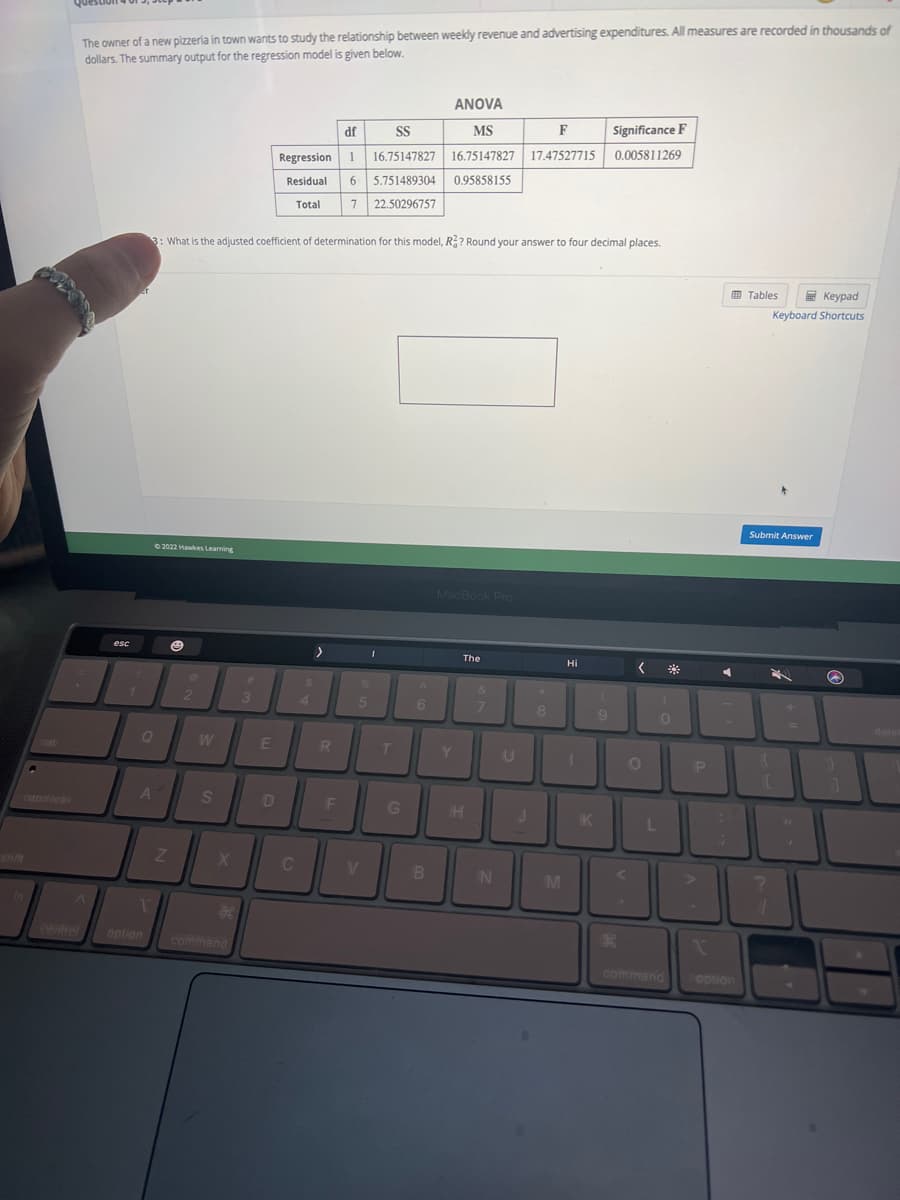 fn
.
The owner of a new pizzeria in town wants to study the relationship between weekly revenue and advertising expenditures. All measures are recorded in thousands of
dollars. The summary output for the regression model is given below.
esc
Q
T
©2022 Hawkes Learning
A
option
3: What is the adjusted coefficient of determination for this model, R?? Round your answer to four decimal places.
Z
@
2
W
S
X
*
command
#
3
E
df
SS
Regression 1 16.75147827
Residual 6 5.751489304
Total
7 22.50296757
D
C
4
>
R
F
I
%
5
V
T
G
6
ANOVA
MS
F
16.75147827 17.47527715
0.95858155
B
MacBook Pro
Y
The
H
&
7
N
U
J
8
M
Hi
K
Significance F
0.005811269
9
K
<
O
L
0
command
P
I
C
coption
Tables
Keypad
Keyboard Shortcuts
Submit Answer
{
C
?
#1
Q
}
