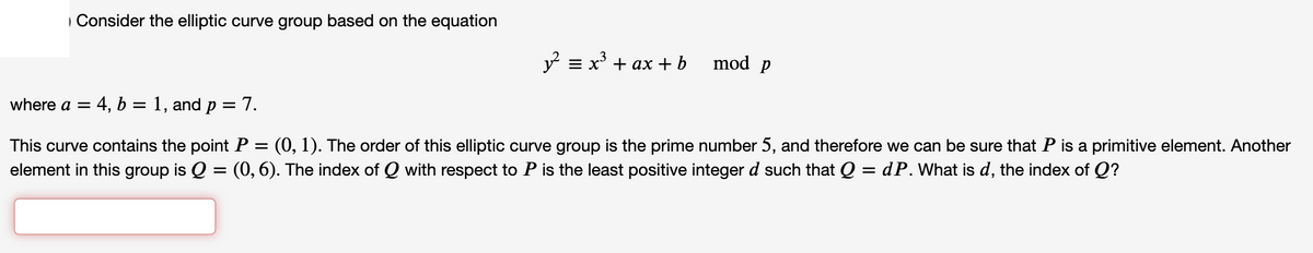 | Consider the elliptic curve group based on the equation
y? = x' + ax + b
mod p
where a =
4, b = 1, and p = 7.
This curve contains the point P = (0, 1). The order of this elliptic curve group is the prime number 5, and therefore we can be sure that P is a primitive element. Another
element in this group is Q = (0,6). The index of Q with respect to P is the least positive integer d such that Q = dP. What is d, the index of Q?
