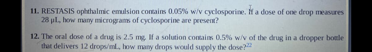 11. RESTASIS ophthalmic emulsion contains 0.05% w/v cyclosporine. If a dose of one drop measures
28 μL, how many micrograms of cyclosporine are present?
12. The oral dose of a drug is 2.5 mg. If a solution contains 0.5% w/v of the drug in a dropper bottle
that delivers 12 drops/mL, how many drops would supply the dose?22