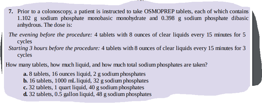 7. Prior to a colonoscopy, a patient is instructed to take OSMOPREP tablets, each of which contains
1.102 g sodium phosphate monobasic monohydrate and 0.398 g sodium phosphate dibasic
anhydrous. The dose is:
The evening before the procedure: 4 tablets with 8 ounces of clear liquids every 15 minutes for 5
cycles
Starting 3 hours before the procedure: 4 tablets with 8 ounces of clear liquids every 15 minutes for 3
cycles
How many tablets, how much liquid, and how much total sodium phosphates are taken?
a. 8 tablets, 16 ounces liquid, 2 g sodium phosphates
b. 16 tablets, 1000 mL liquid, 32 g sodium phosphates
c. 32 tablets, 1 quart liquid, 40 g sodium phosphates
d. 32 tablets, 0.5 gallon liquid, 48 g sodium phosphates