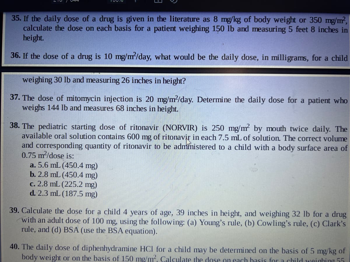 35. If the daily dose of a drug is given in the literature as 8 mg/kg of body weight or 350 mg/m²,
calculate the dose on each basis for a patient weighing 150 lb and measuring 5 feet 8 inches in
height.
36. If the dose of a drug is 10 mg/m²/day, what would be the daily dose, in milligrams, for a child
weighing 30 lb and measuring 26 inches in height?
37. The dose of mitomycin injection is 20 mg/m²/day. Determine the daily dose for a patient who
weighs 144 lb and measures 68 inches in height.
38. The pediatric starting dose of ritonavir (NORVIR) is 250 mg/m² by mouth twice daily. The
available oral solution contains 600 mg of ritonavir in each 7.5 mL of solution. The correct volume
and corresponding quantity of ritonavir to be administered to a child with a body surface area of
0.75 m²/dose is:
a. 5.6 mL (450.4 mg)
b. 2.8 mL (450.4 mg)
c. 2.8 mL (225.2 mg)
d. 2.3 mL (187.5 mg)
39. Calculate the dose for a child 4 years of age, 39 inches in height, and weighing 32 lb for a drug
with an adult dose of 100 mg, using the following: (a) Young's rule, (b) Cowling's rule, (c) Clark's
rule, and (d) BSA (use the BSA equation).
40. The daily dose of diphenhydramine HCl for a child may be determined on the basis of 5 mg/kg of
body weight or on the basis of 150 mg/m². Calculate the dose on each basis for a child weighing 55