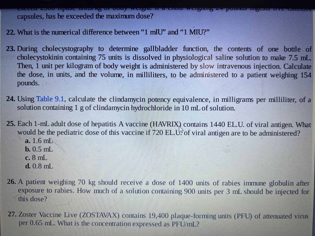CALLED 2500 rpast UnitING OF BOO
capsules, has he exceeded the maximum dose?
22. What is the numerical difference between "1 mIU" and "1 MIU?"
a China wer Pounds miglots Live ORLON
23. During cholecystography to determine gallbladder function, the contents of one bottle of
cholecystokinin containing 75 units is dissolved in physiological saline solution to make 7.5 mL.
Then, 1 unit per kilogram of body weight is administered by slow intravenous injection. Calculate
the dose, in units, and the volume, in milliliters, to be administered to a patient weighing 154
pounds.
24. Using Table 9.1, calculate the clindamycin potency equivalence, in milligrams per milliliter, of a
solution containing 1 g of clindamycin hydrochloride in 10 mL of solution.
25. Each 1-mL adult dose of hepatitis A vaccine (HAVRIX) contains 1440 EL.U. of viral antigen. What
would be the pediatric dose of this vaccine if 720 EL.US of viral antigen are to be administered?
a. 1.6 mL
b. 0.5 mL
c. 8 mL
d. 0.8 mL
26. A patient weighing 70 kg should receive a dose of 1400 units of rabies immune globulin after
exposure to rabies. How much of a solution containing 900 units per 3 mL should be injected for
this dose?
27. Zoster Vaccine Live (ZOSTAVAX) contains 19,400 plaque-forming units (PFU) of attenuated virus
per 0.65 mL. What is the concentration expressed as PFU/mL?