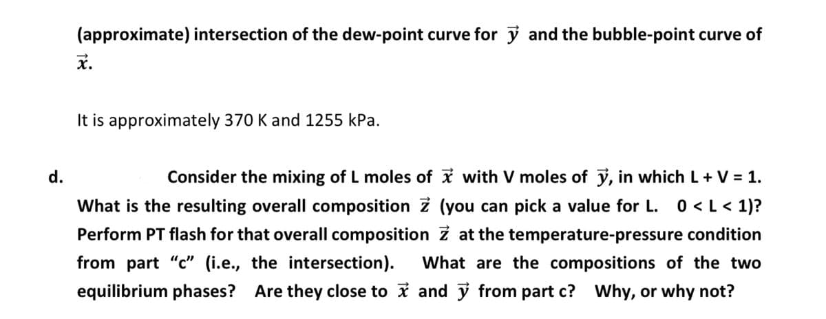 (approximate) intersection of the dew-point curve for ✓ and the bubble-point curve of
x.
d.
It is approximately 370 K and 1255 kPa.
Consider the mixing of L moles of ✓ with V moles of y, in which L+V = 1.
What is the resulting overall composition Z (you can pick a value for L. 0 <L< 1)?
Perform PT flash for that overall composition Z at the temperature-pressure condition
from part "c" (i.e., the intersection). What are the compositions of the two
equilibrium phases? Are they close to ✓ and ✓ from part c? Why, or why not?