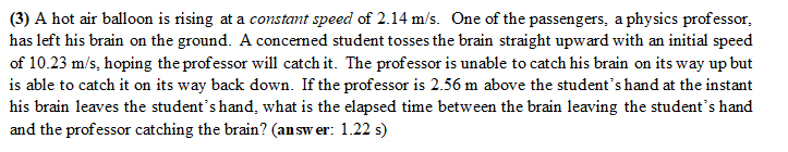 (3) A hot air balloon is rising at a constant speed of 2.14 m/s. One of the passengers, a physics professor,
has left his brain on the ground. A concerned student tosses the brain straight upward with an initial speed
of 10.23 m/s, hoping the professor will catch it. The professor is unable to catch his brain on its way up but
is able to catch it on its way back down. If the professor is 2.56 m above the student's hand at the instant
his brain leaves the student's hand, what is the elapsed time between the brain leaving the student's hand
and the professor catching the brain? (answer: 1.22 s)