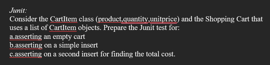 Junit:
Consider the CartItem class (product,quantity,unitprice) and the Shopping Cart that
uses a list of CartItem objects. Prepare the Junit test for:
a.asserting an empty cart
b.asserting on a simple insert
c.asserting on a second insert for finding the total cost.