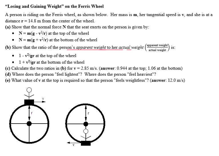 "Losing and Gaining Weight" on the Ferris Wheel
A person is riding on the Ferris wheel, as shown below. Her mass is m, her tangential speed is v, and she is at a
distance r = 14.8 m from the center of the wheel.
(a) Show that the normal force N that the seat exerts on the person is given by:
• N = m(g - v²/r) at the top of the wheel
• N = m(g + v²/r) at the bottom of the wheel
(b) Show that the ratio of the person's apparent weight to her actual weight
apparent weight)
actual weight
18:
• 1-v²/gr at the top of the wheel
. 1 + v²/gr at the bottom of the wheel
(c) Calculate the two ratios in (b) for v = 2.85 m/s. (answer: 0.944 at the top; 1.06 at the bottom)
(d) Where does the person "feel lightest"? Where does the person "feel heaviest"?
(e) What value of v at the top is required so that the person "feels weightless"? (answer: 12.0 m/s)