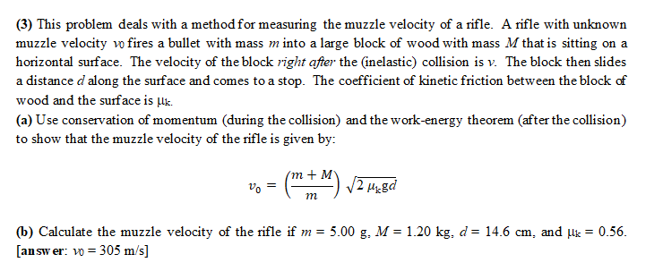 (3) This problem deals with a method for measuring the muzzle velocity of a rifle. A rifle with unknown
muzzle velocity vo fires a bullet with mass m into a large block of wood with mass M that is sitting on a
horizontal surface. The velocity of the block right after the (inelastic) collision is v. The block then slides
a distance d along the surface and comes to a stop. The coefficient of kinetic friction between the block of
wood and the surface is μk.
(a) Use conservation of momentum (during the collision) and the work-energy theorem (after the collision)
to show that the muzzle velocity of the rifle is given by:
20
=
(m + M) √2 µx8d
m
(b) Calculate the muzzle velocity of the rifle if m= 5.00 g. M = 1.20 kg. d = 14.6 cm, and µ = 0.56.
[answer: vo = 305 m/s]