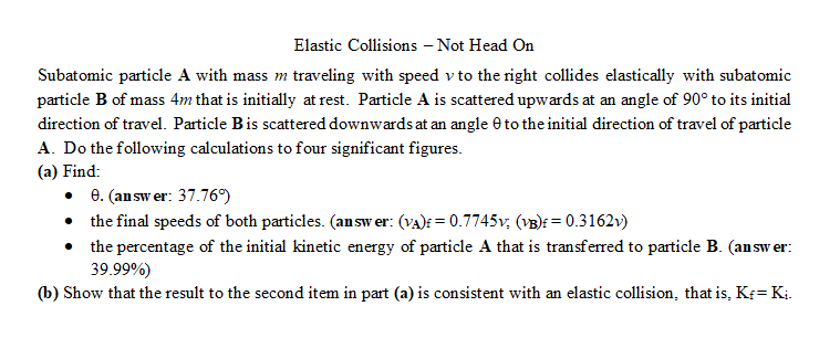 Elastic Collisions - Not Head On
Subatomic particle A with mass m traveling with speed v to the right collides elastically with subatomic
particle B of mass 4m that is initially at rest. Particle A is scattered upwards at an angle of 90° to its initial
direction of travel. Particle B is scattered downwards at an angle 9 to the initial direction of travel of particle
A. Do the following calculations to four significant figures.
(a) Find:
• 8. (answer: 37.76%)
•
the final speeds of both particles. (answer: (VA) = 0.7745v; (VB) = 0.3162v)
the percentage of the initial kinetic energy of particle A that is transferred to particle B. (answer:
39.99%)
(b) Show that the result to the second item in part (a) is consistent with an elastic collision, that is, Kf=K₁.