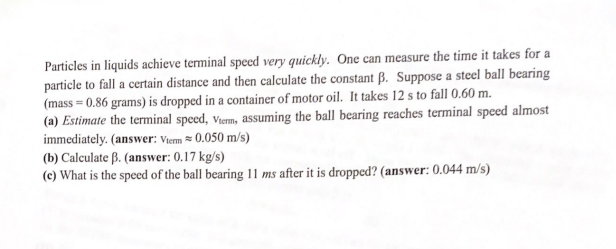 Particles in liquids achieve terminal speed very quickly. One can measure the time it takes for a
particle to fall a certain distance and then calculate the constant B. Suppose a steel ball bearing
(mass=0.86 grams) is dropped in a container of motor oil. It takes 12 s to fall 0.60 m.
(a) Estimate the terminal speed, Viem, assuming the ball bearing reaches terminal speed almost
immediately. (answer: Vterm 0.050 m/s)
(b) Calculate B. (answer: 0.17 kg/s)
(e) What is the speed of the ball bearing 11 ms after it is dropped? (answer: 0.044 m/s)