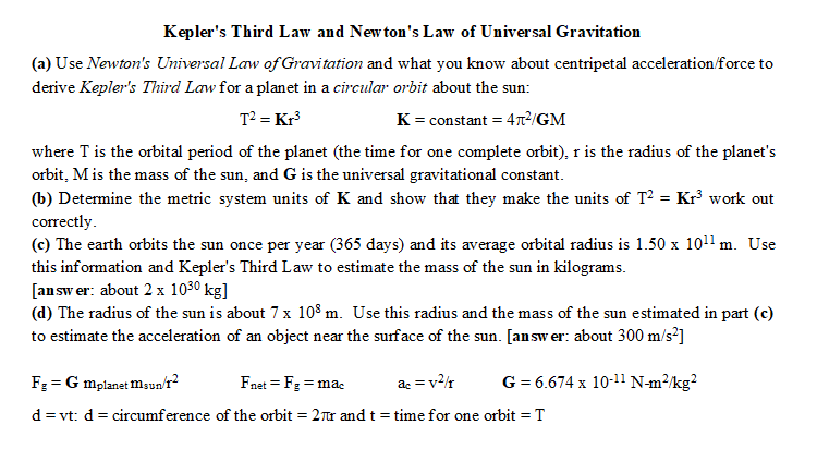 Kepler's Third Law and Newton's Law of Universal Gravitation
(a) Use Newton's Universal Law of Gravitation and what you know about centripetal acceleration/force to
derive Kepler's Third Law for a planet in a circular orbit about the sun:
T² = Kr³
K = constant = 4²/GM
where T is the orbital period of the planet (the time for one complete orbit), r is the radius of the planet's
orbit, M is the mass of the sun, and G is the universal gravitational constant.
(b) Determine the metric system units of K and show that they make the units of T² – Kr³ work out
correctly.
(c) The earth orbits the sun once per year (365 days) and its average orbital radius is 1.50 x 10¹¹ m. Use
this information and Kepler's Third Law to estimate the mass of the sun in kilograms.
[answer: about 2 x 10³⁰ kg]
(d) The radius of the sun is about 7 x 108 m. Use this radius and the mass of the sun estimated in part (c)
to estimate the acceleration of an object near the surface of the sun. [answer: about 300 m/s²]
F₂ =G Mplanet Msun/r²
Fnet = Fg = mac
ac = v²/r
G = 6.674 x 10-¹1 N-m²/kg²
d = vt: d = circumference of the orbit = 2πr and t = time for one orbit = T