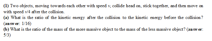 (1) Two objects, moving towards each other with speed v. collide head on, stick together, and then move on
with speed 1/4 after the collision.
(a) What is the ratio of the kinetic energy after the collision to the kinetic energy before the collision?
(answer: 1/16)
(b) What is the ratio of the mass of the more massive object to the mass of the less massive object? (answer:
5/3)