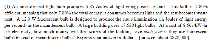 (1) An incandescent light bulb produces 5.85 Joules of light energy each second. This bulb is 7.80%
efficient, meaning that only 7.80% the total energy it consumes becomes light and the rest becomes waste
heat. A 12.0 W fluorescent bulb is designed to produce the same illumination (in Joules of light energy
per second) as the incandescent bulb. A large building uses 17,530 light bulbs. At a cost of 8.56€/kW-hr
for electricity, how much money will the owners of the building save each year if they use fluorescent
bulbs instead of incandescent bulbs? Express your answer in dollars. [answer: about $828,000]