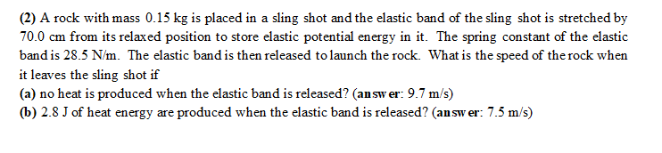 (2) A rock with mass 0.15 kg is placed in a sling shot and the elastic band of the sling shot is stretched by
70.0 cm from its relaxed position to store elastic potential energy in it. The spring constant of the elastic
band is 28.5 N/m. The elastic band is then released to launch the rock. What is the speed of the rock when
it leaves the sling shot if
(a) no heat is produced when the elastic band is released? (answer: 9.7 m/s)
(b) 2.8 J of heat energy are produced when the elastic band is released? (answer: 7.5 m/s)