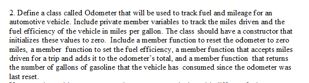 2. Define a class called Odometer that will be used to track fuel and mileage for an
automotive vehicle. Include private member variables to track the miles driven and the
fuel efficiency of the vehicle in miles per gallon. The class should have a constructor that
initializes these values to zero. Include a member function to reset the odometer to zero
miles, a member function to set the fuel efficiency, a member function that accepts miles
driven for a trip and adds it to the odometer's total, and a member function that returns
the number of gallons of gasoline that the vehicle has consumed since the odometer was
last reset.