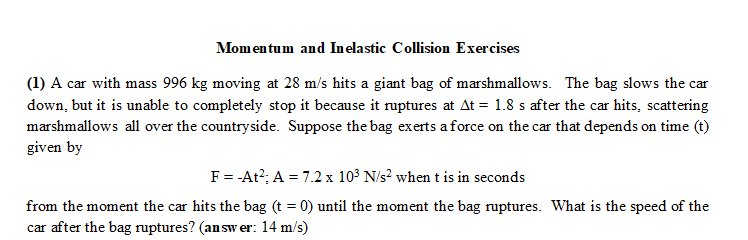 Momentum and Inelastic Collision Exercises
(1) A car with mass 996 kg moving at 28 m/s hits a giant bag of marshmallows. The bag slows the car
down, but it is unable to completely stop it because it ruptures at At = 1.8 s after the car hits, scattering
marshmallows all over the countryside. Suppose the bag exerts a force on the car that depends on time (t)
given by
F = -At²; A = 7.2 x 10³ N/s² when t is in seconds
from the moment the car hits the bag (t = 0) until the moment the bag ruptures. What is the speed of the
car after the bag ruptures? (answer: 14 m/s)
