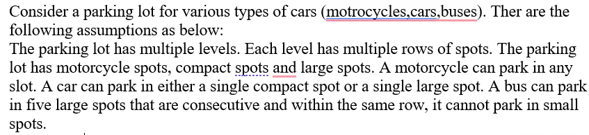 Consider a parking lot for various types of cars (motrocycles,cars,buses). Ther are the
following assumptions as below:
The parking lot has multiple levels. Each level has multiple rows of spots. The parking
lot has motorcycle spots, compact spots and large spots. A motorcycle can park in any
slot. A car can park in either a single compact spot or a single large spot. A bus can park
in five large spots that are consecutive and within the same row, it cannot park in small
spots.