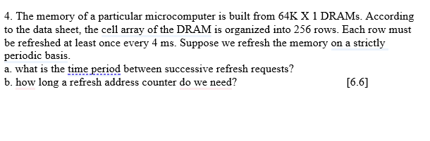 4. The memory of a particular microcomputer is built from 64K X 1 DRAMs. According
to the data sheet, the cell array of the DRAM is organized into 256 rows. Each row must
be refreshed at least once every 4 ms. Suppose we refresh the memory on a strictly
periodic basis.
a. what is the time period between successive refresh requests?
b. how long a refresh address counter do we need?
[6.6]