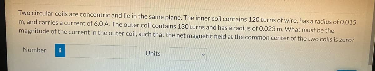 Two circular coils are concentric and lie in the same plane. The inner coil contains 120 turns of wire, has a radius of 0.015
m, and carries a current of 6.0 A. The outer coil contains 130 turns and has a radius of 0.023 m. What must be the
magnitude of the current in the outer coil, such that the net magnetic field at the common center of the two coils is zero?
Number
i
Units