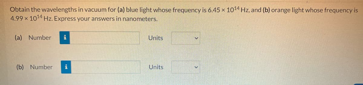 Obtain the wavelengths in vacuum for (a) blue light whose frequency is 6.45 x 1014 Hz, and (b) orange light whose frequency is
4.99 x 1014 Hz. Express your answers in nanometers.
(a) Number i
(b) Number i
Units
Units
