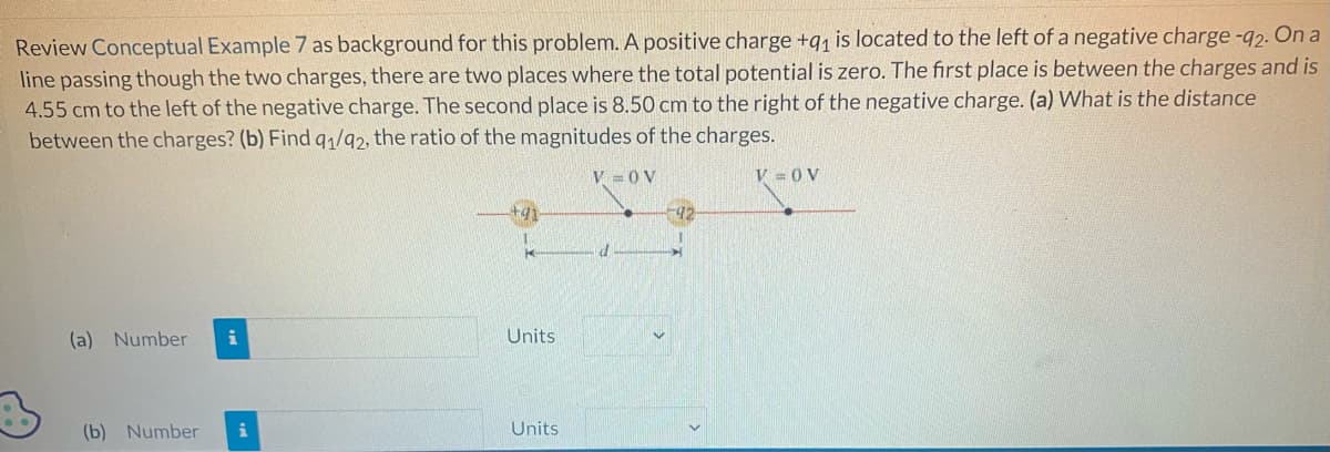 Review Conceptual Example 7 as background for this problem. A positive charge +9₁ is located to the left of a negative charge -92. On a
line passing though the two charges, there are two places where the total potential is zero. The first place is between the charges and is
4.55 cm to the left of the negative charge. The second place is 8.50 cm to the right of the negative charge. (a) What is the distance
between the charges? (b) Find 91/92, the ratio of the magnitudes of the charges.
(a) Number i
(b) Number i
Units
Units
V=OV
d
92
V = OV