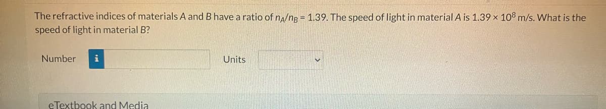 The refractive indices of materials A and B have a ratio of n/ng= 1.39. The speed of light in material A is 1.39 x 108 m/s. What is the
speed of light in material B?
Number i
eTextbook and Media
Units