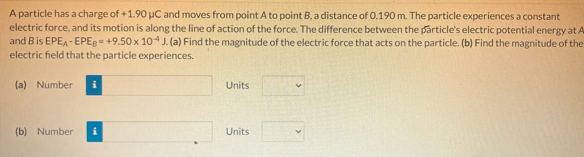 A particle has a charge of +1.90 μC and moves from point A to point B, a distance of 0.190 m. The particle experiences a constant
electric force, and its motion is along the line of action of the force. The difference between the particle's electric potential energy at A
and B is EPEA-EPEB= +9.50 x 10-4 J. (a) Find the magnitude of the electric force that acts on the particle. (b) Find the magnitude of the
electric field that the particle experiences.
(a) Number i
(b) Number i
Units
Units