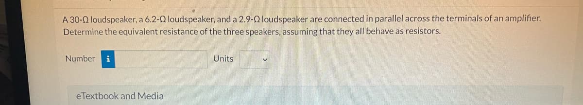 A 30-22 loudspeaker, a 6.2-0 loudspeaker, and a 2.9-22 loudspeaker are connected in parallel across the terminals of an amplifier.
Determine the equivalent resistance of the three speakers, assuming that they all behave as resistors.
Number i
eTextbook and Media
Units