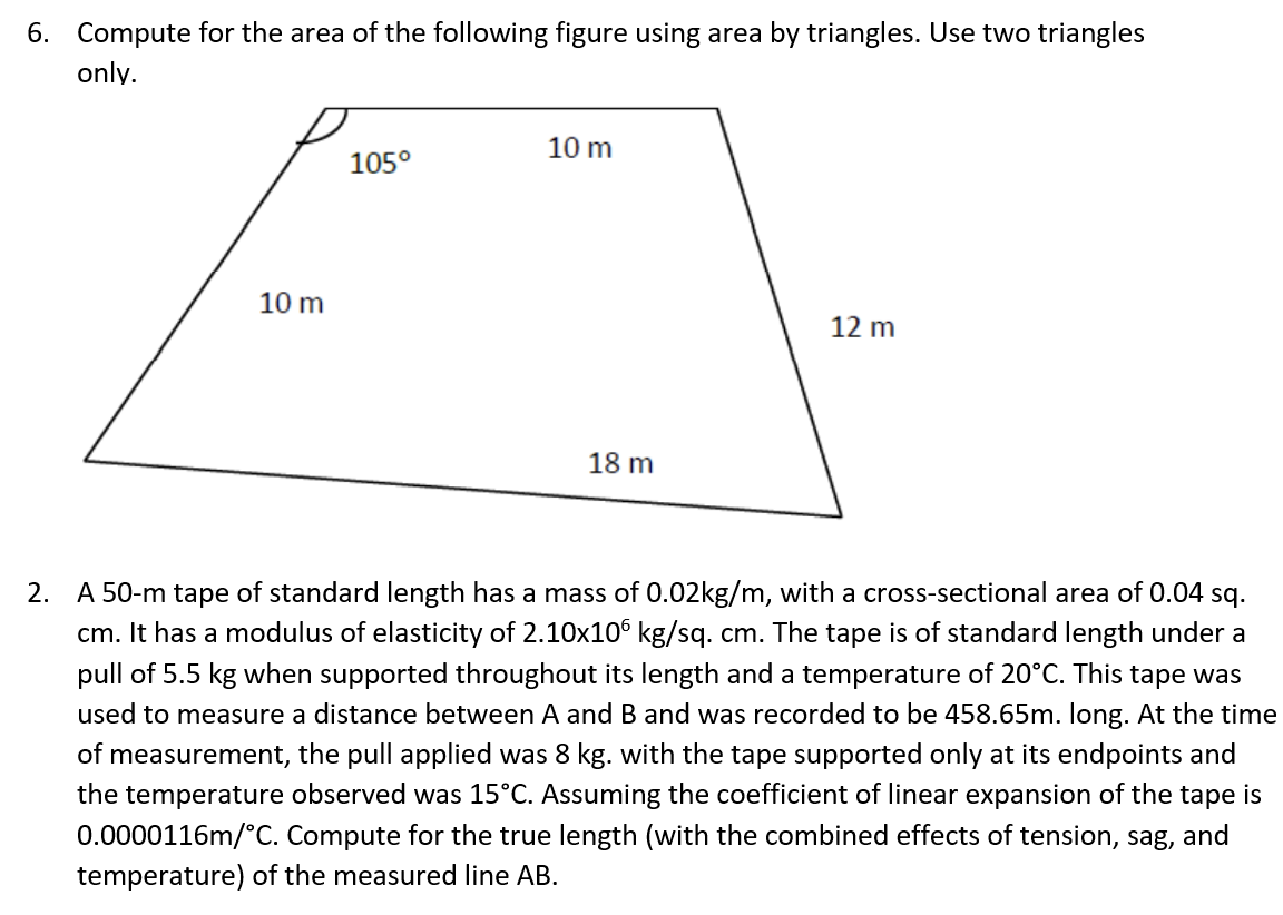 6. Compute for the area of the following figure using area by triangles. Use two triangles
only.
10 m
105°
10 m
12 m
18 m
2. A 50-m tape of standard length has a mass of 0.02kg/m, with a cross-sectional area of 0.04 sq.
cm. It has a modulus of elasticity of 2.10x106 kg/sq. cm. The tape is of standard length under a
pull of 5.5 kg when supported throughout its length and a temperature of 20°C. This tape was
used to measure a distance between A and B and was recorded to be 458.65m. long. At the time
of measurement, the pull applied was 8 kg. with the tape supported only at its endpoints and
the temperature observed was 15°C. Assuming the coefficient of linear expansion of the tape is
0.0000116m/°C. Compute for the true length (with the combined effects of tension, sag, and
temperature) of the measured line AB.