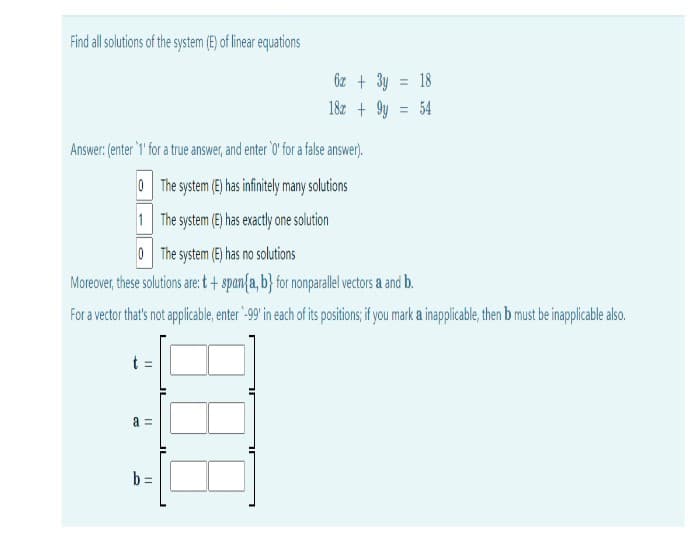 Find all solutions of the system (E) of linear equations
6z + 3y
18
18z + 9y = 54
Answer: (enter '1 for a tre answer,and enter' for a false answer).
O The system (E) has infinitely many solutions
1 The system (E) has exactly one solution
0 The system (E) has no solutions
Moreover, these solutions are: t+ span{a, b} for nonparale vectors a and b.
For a vector that's not applicable, enter "-99 in each of its positions; if you mark a inapplicable, then b must be inapplicable also.
a =
b =
