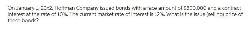 On January 1, 20x2, Hoffman Company issued bonds with a face amount of $800,000 and a contract
interest at the rate of 10%. The current market rate of interest is 12%. What is the issue (selling) price of
these bonds?