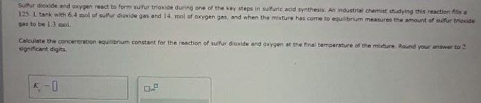 Sulfur dioxide and oxygen react to form sulfur trioxide during one of the key steps in sulfuric acid synthesis. An industrial chemist studying this reaction fills a
125. I tank with 6.4 mol of sulfur dioxide gas and 14. mol of oxygen gas, and when the mixture has come to equilibrium measures the amount of sulfur trioxide
gas to be 1.3 mol.
Calculate the concentration equilibrium constant for the reaction of sulfur dioxide and oxygen at the final temperature of the mixture. Round your answer to 2
significant digits.
K