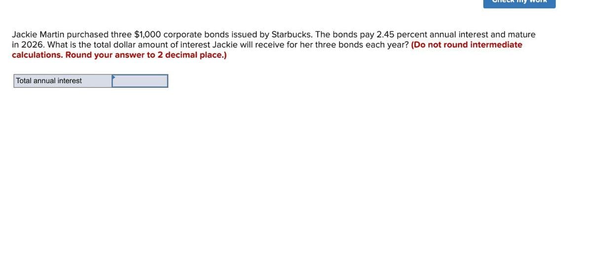 Jackie Martin purchased three $1,000 corporate bonds issued by Starbucks. The bonds pay 2.45 percent annual interest and mature
in 2026. What is the total dollar amount of interest Jackie will receive for her three bonds each year? (Do not round intermediate
calculations. Round your answer to 2 decimal place.)
Total annual interest