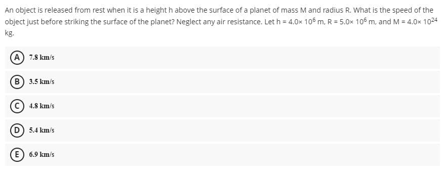 An object is released from rest when it is a height h above the surface of a planet of mass M and radius R. What is the speed of the
object just before striking the surface of the planet? Neglect any air resistance. Let h = 4.0x 106 m, R = 5.0x 106 m, and M = 4.0x 1024
kg.
(A) 7.8 km/s
B 3.5 km/s
C) 4.8 km/s
D 5.4 km/s
E) 6.9 km/s
