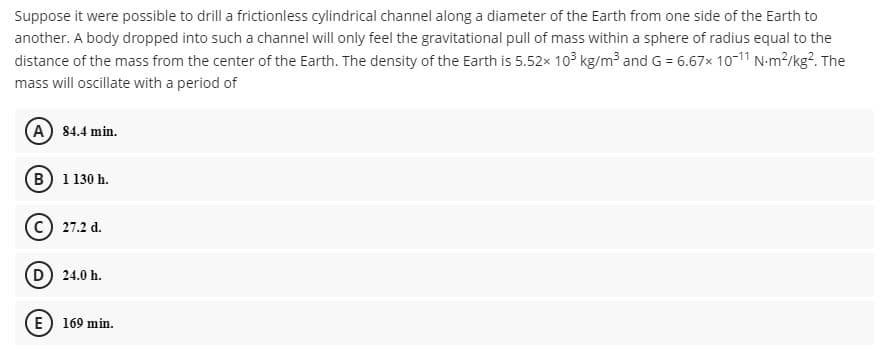 Suppose it were possible to drill a frictionless cylindrical channel along a diameter of the Earth from one side of the Earth to
another. A body dropped into such a channel will only feel the gravitational pull of mass within a sphere of radius equal to the
distance of the mass from the center of the Earth. The density of the Earth is 5.52x 10³ kg/m³ and G = 6.67x 10-11 N-m?/kg?. The
mass will oscillate with a period of
A 84.4 min.
(B) 1130 h.
c) 27.2 d.
(D) 24.0 h.
(E) 169 min.
