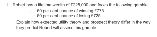 1. Robert has a lifetime wealth of £225,000 and faces the following gamble:
- 50 per cent chance of winning £775
-50 per cent chance of losing £725
Explain how expected utility theory and prospect theory differ in the way
they predict Robert will assess this gamble.