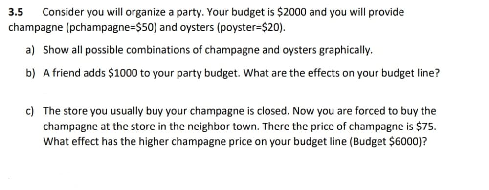 3.5 Consider you will organize a party. Your budget is $2000 and you will provide
champagne (pchampagne-$50) and oysters (poyster=$20).
a) Show all possible combinations of champagne and oysters graphically.
b) A friend adds $1000 to your party budget. What are the effects on your budget line?
c) The store you usually buy your champagne is closed. Now you are forced to buy the
champagne at the store in the neighbor town. There the price of champagne is $75.
What effect has the higher champagne price on your budget line (Budget $6000)?