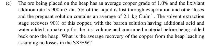 (c)
The ore being placed on the heap has an average copper grade of 1.0% and the lixiviant
addition rate is 900 m3 /hr. 5% of the liquid is lost through evaporation and other loses
and the pregnant solution contains an average of 2.1 kg Cu/m³. The solvent extraction
stage recovers 90% of this copper, with the barren solution having additional acid and
water added to make up for the lost volume and consumed material before being added
back onto the heap. What is the average recovery of the copper from the heap leaching
assuming no losses in the SX/EW?