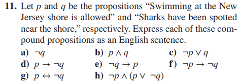11. Let p and q be the propositions "Swimming at the New
Jersey shore is allowed" and "Sharks have been spotted
near the shore," respectively. Express each of these com-
pound propositions as an English sentence.
b) p^ q
e) q→ p
h)
a) q
d) p →→q
g) pq
p ^ (pv
q)
c)
f)
pv q
p→→q
