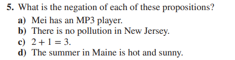 5. What is the negation of each of these propositions?
a) Mei has an MP3 player.
b) There is no pollution in New Jersey.
c) 2+1 = 3.
d) The summer in Maine is hot and sunny.