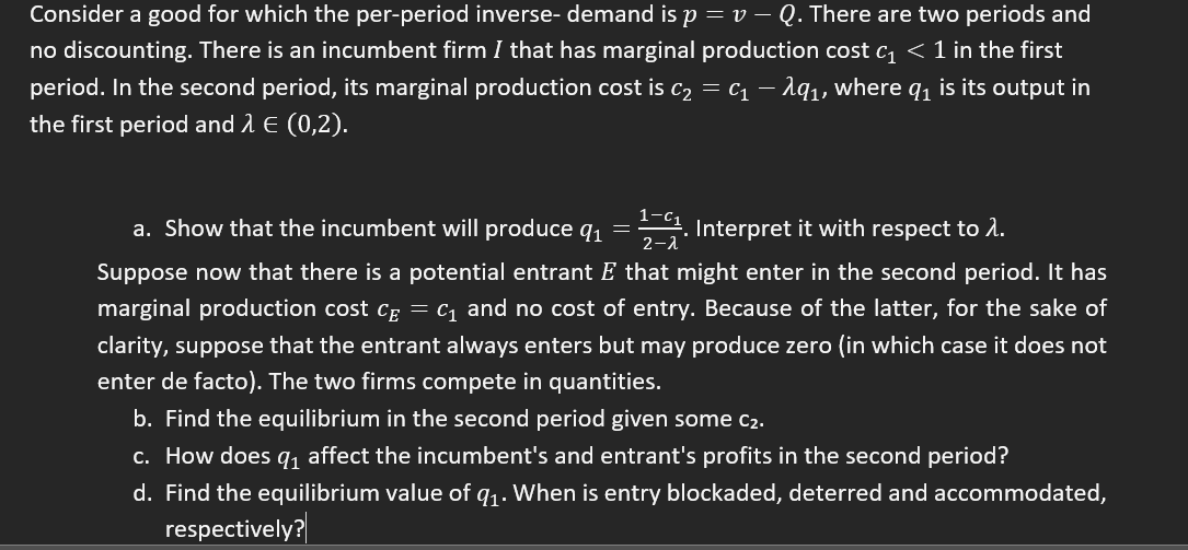 Consider a good for which the per-period inverse- demand is p = v - Q. There are two periods and
no discounting. There is an incumbent firm I that has marginal production cost c₁ < 1 in the first
period. In the second period, its marginal production cost is C₂ = C₁ — λq₁, where q₁ is its output in
the first period and λ € (0,2).
a. Show that the incumbent will produce q₁ =
11. Interpret it with respect to 1.
2-λ
Suppose now that there is a potential entrant E that might enter in the second period. It has
marginal production cost C = C₁ and no cost of entry. Because of the latter, for the sake of
clarity, suppose that the entrant always enters but may produce zero (in which case it does not
enter de facto). The two firms compete in quantities.
b. Find the equilibrium in the second period given some C₂.
c. How does q₁ affect the incumbent's and entrant's profits in the second period?
d. Find the equilibrium value of q₁. When is entry blockaded, deterred and accommodated,
respectively?