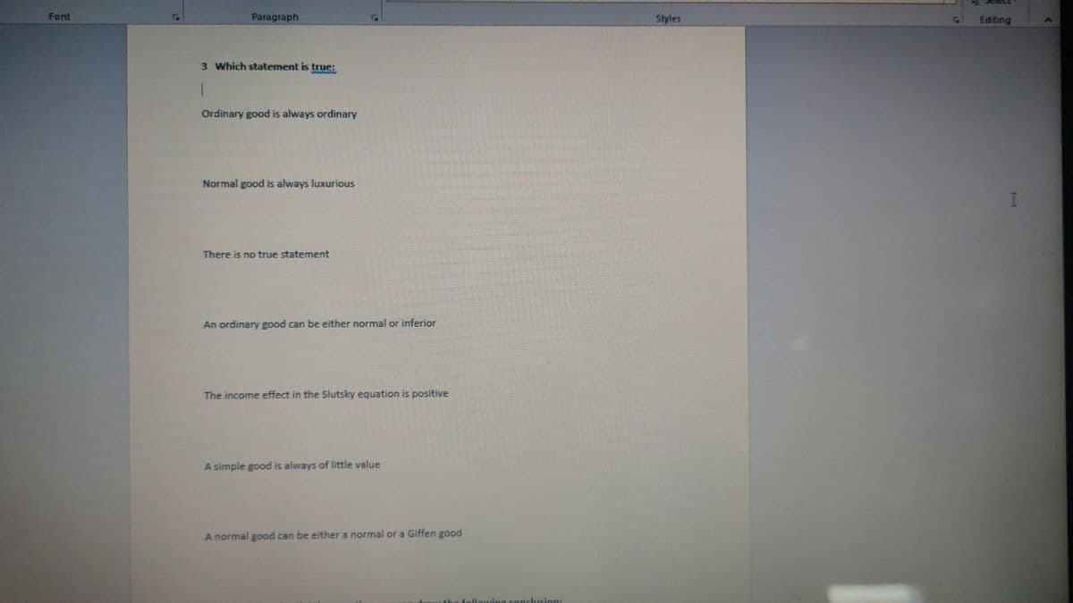 Font
Paragraph
3 Which statement is true:
1
Ordinary good is always ordinary
Normal good is always luxurious
There is no true statement
An ordinary good can be either normal or inferior
The income effect in the Slutsky equation is positive
A simple good is always of little value
A normal good can be either a normal or a Giffen good
Styles
Select
Editing