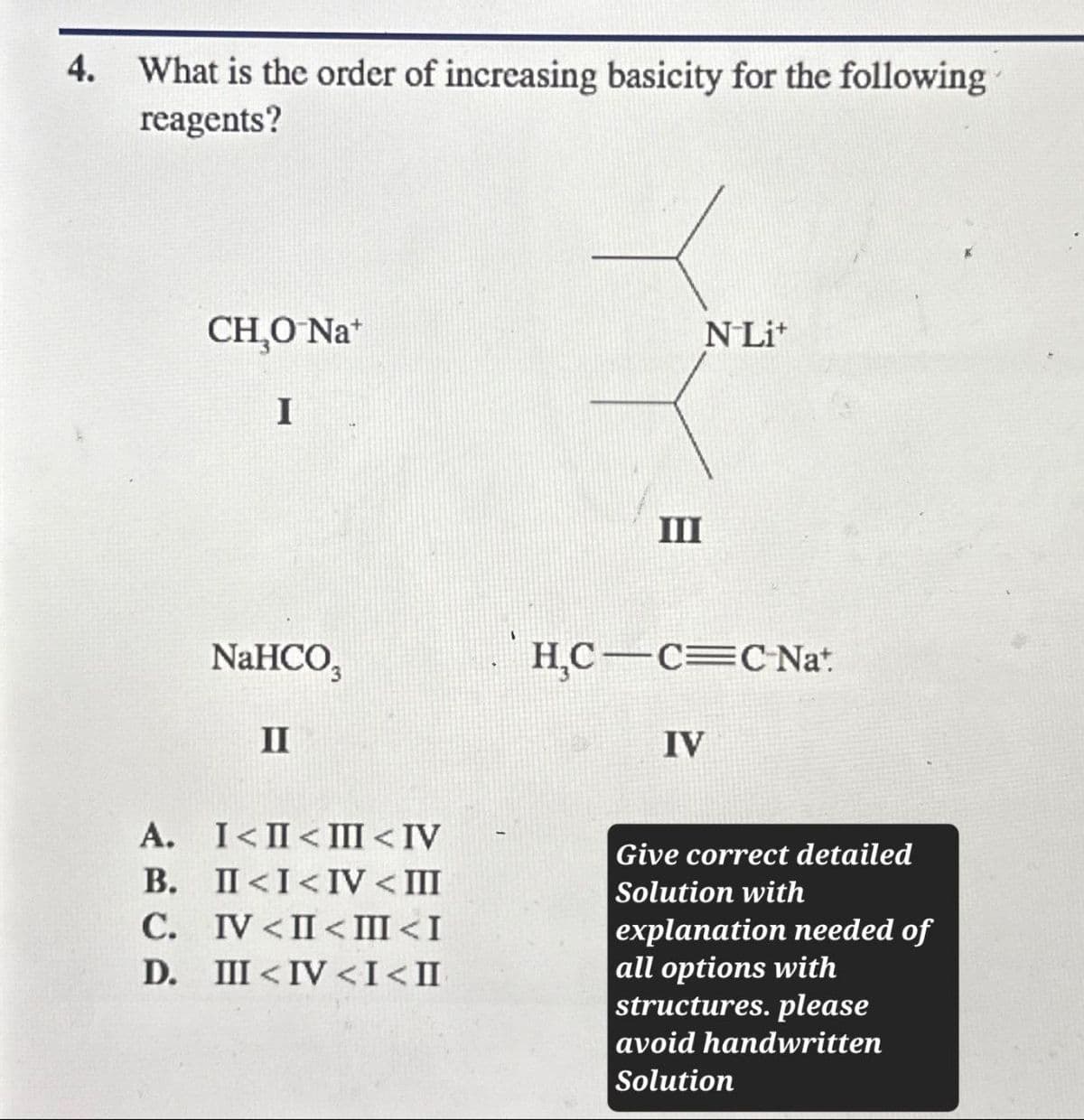 4. What is the order of increasing basicity for the following
reagents?
CH₂O-Na+
NLi
I
NaHCO3
II
III
H,C C C Nat
IV
A.
B.
C.
D.
I<II<III<IV
II<I<IV < III
IV <IIIII<I
III<IV <I<II
Give correct detailed
Solution with
explanation needed of
all options with
structures. please
avoid handwritten
Solution