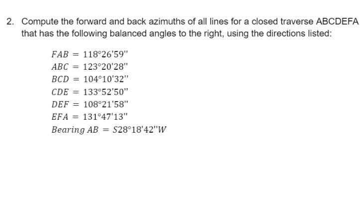 2. Compute the forward and back azimuths of all lines for a closed traverse ABCDEFA
that has the following balanced angles to the right, using the directions listed:
FAB = 118°26'59"
ABC = 123°20'28"
BCD = 104°10'32"
CDE = 133°52'50"
DEF = 108°21'58"
%3D
EFA = 131°47'13"
Bearing AB = S28°18'42"W
%3D
