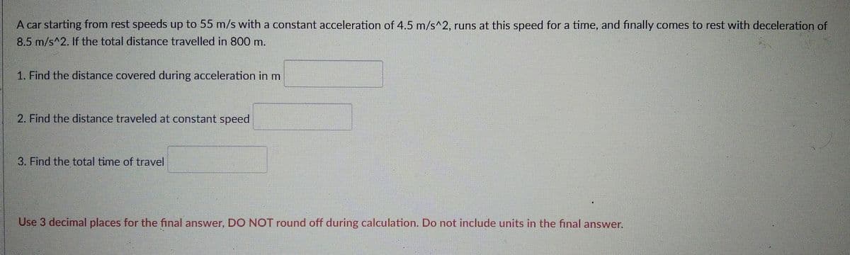 A car starting from rest speeds up to 55 m/s with a constant acceleration of 4.5 m/s^2, runs at this speed for a time, and finally comes to rest with deceleration of
8.5 m/s^2. If the total distance travelled in 800 m.
1. Find the distance covered during acceleration in m
2. Find the distance traveled at constant speed
3. Find the total time of travel
Use 3 decimal places for the final answer, DO NOT round off during calculation. Do not include units in the final answer.
