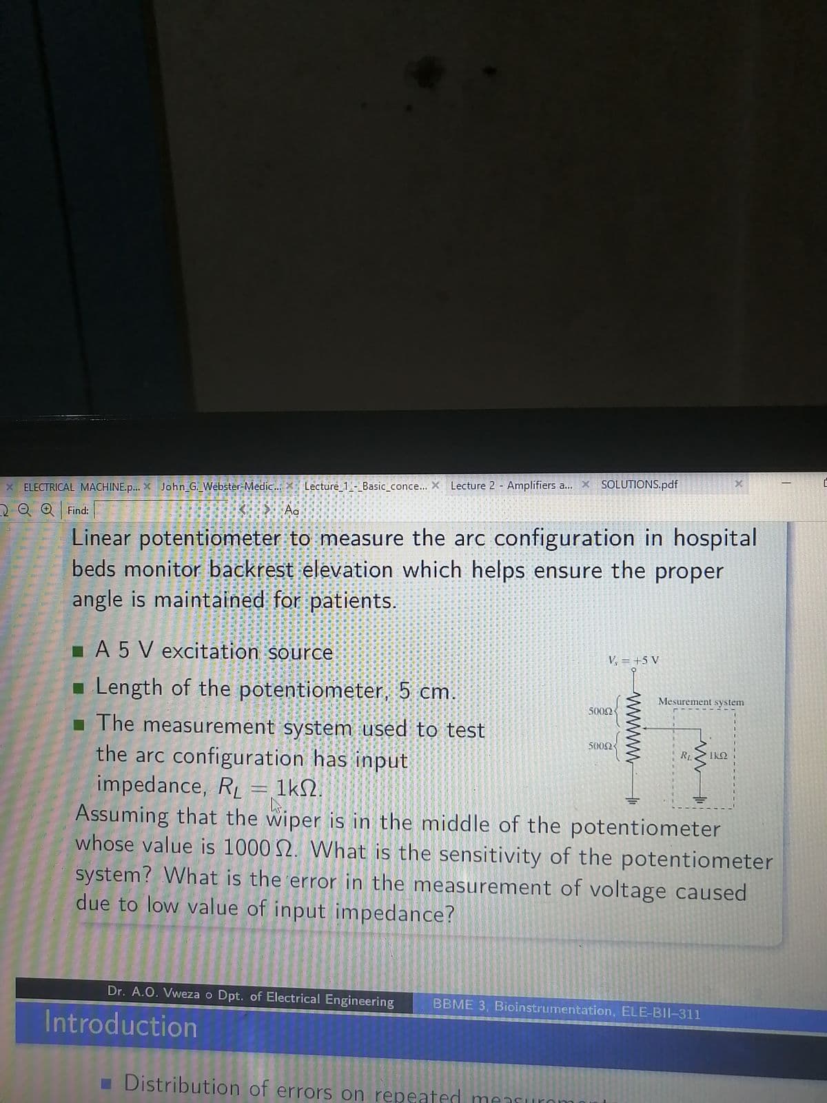 * ELECTRICAL MACHINE.p... John G. Webster-Medic... Lecture_1_-_Basic_conce...
Find:
31
Calling
5
Ag
10000
Linear potentiometer to measure the arc configuration in hospital
beds monitor backrest elevation which helps ensure the proper
angle is maintained for patients.
Lecture 1- Basic conce... X Lecture 2 Amplifiers a...
Lecture 2 - Amplifiers a... X SOLUTIONS.pdf
■ A 5 V excitation source
Length of the potentiometer, 5 cm.
■ The measurement system used to test
31
200000
the arc configuration has input
00-520-2
impedance, R₁ = 1k.
Dr. A.O. Vweza o Dpt. of Electrical Engineering
Introduction
V=+5V
5000
5002
Distribution of errors on repeated measurom
RL
El
Mesurement system
W
11.15
20
Ls.
Assuming that the wiper is in the middle of the potentiometer
whose value is 1000 2. What is the sensitivity of the potentiometer
2009
BBME 3, Bioinstrumentation, ELE-BII-311
9
system? What is the error in the measurement of voltage caused
due to low value of input impedance?
514
muu
DAWAT
1806
IkQ
are
E